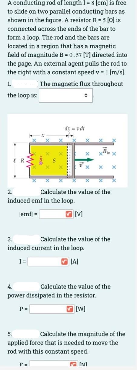 A conducting rod of length 1 = 8 (cm] is free
to slide on two parallel conducting bars as
shown in the figure. A resistor R 5 [Q] is
connected across the ends of the bar to
form a loop. The rod and the bars are
located in a region that has a magnetic
field of magnitude B = 0.57 [T] directed into
the page. An external agent pulls the rod to
the right with a constant speed v = 1 [m/s].
1.
The magnetic flux throughout
the loop is:
dx = vdt
xBin
R
2.
Calculate the value of the
induced emf in the loop.
lemf] =
[V]
3.
Calculate the value of the
induced current in the loop.
I =
V [A]
4.
Calculate the value of the
power dissipated in the resistor.
P =
V [W]
5.
Calculate the magnitude of the
applied force that is needed to move the
rod with this constant speed.
F =
M INI
