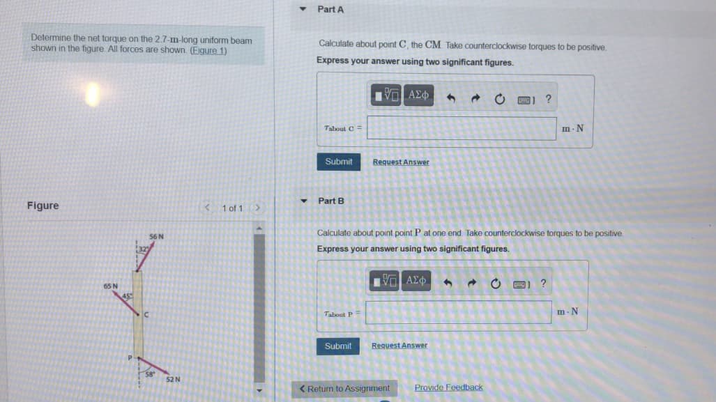 Part A
Determine the net torque on the 2.7-m-long uniform beam
shown in the figure. All forces are shown. (Figure 1)
Calculate about point C, the CM Take counterclockwise torques to be positive.
Express your answer using two significant figures.
Αν ΑΣφ
Talout C =
m. N
Submit
Request Answer
Part B
Figure
K1 of 1 >
S6 N
Calculate about point point P at one end. Take counterclockwise torques to be positive
Express your answer using two significant figures.
65 N
45
m- N
Tabout P
Submit
Request Answer
52 N
< Return to Assignment
Provide Feedback
