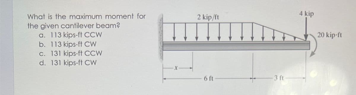 What is the maximum moment for
2 kip/ft
4 kip
the given cantilever beam?
a. 113 kips-ft CCW
b. 113 kips-ft CW
c. 131 kips-ft CCW
d. 131 kips-ft CW
20 kip-ft
6 ft
3 ft
