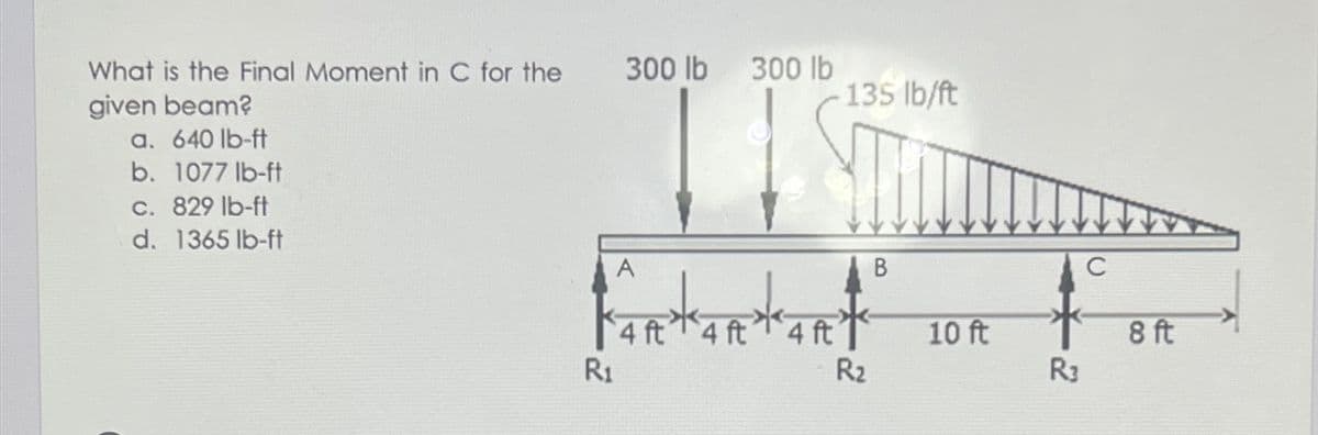 What is the Final Moment in C for the
300 lb
300 lb
135 Ib/ft
given beam?
a. 640 lb-ft
b. 1077 lb-ft
c. 829 lb-ft
d. 1365 lb-ft
A
В
C
4 ft 4 ft4 ft
R1
10 ft
R2
8 ft
R3
