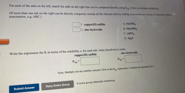 For each of the salts on the left, match the salts on the right that can be compared directly, uing K valuen, to etimale w e
(If more than one salt on the right can be directly compared, include all the relevant salts by writing your awer ing of chan wiho
punctuation, e.g, ABC.)
copper(II) sulfide
A. Fe(OH)
2. zine hydroside
B. Ma(OH)2
C. AIPO,
D. Ags
Write the expression for K in terms of the solubility, s, for each salt, when dissolved in water.
copper(II) sulfide
zinc hydroside
Kyp
K
Note: Multiply out any number and put it firnt in the Kg expression Combine all expon for
9 more group attempts remaining
Retry Entire Group
Submit Answer
