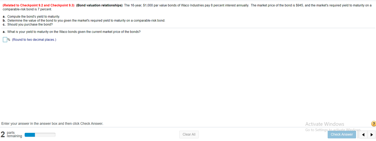 (Related to Checkpoint 9.2 and Checkpoint 9.3) (Bond valuation relationships) The 16-year, $1,000 par value bonds of Waco Industries pay 8 percent interest annually. The market price of the bond is $945, and the market's required yield to maturity on a
comparable-risk bond is 7 percent.
a. Compute the bond's yield to maturity.
b. Determine the value of the bond to you given the market's required yield to maturity on a comparable-risk bond.
c. Should you purchase the bond?
a. What is your yield to maturity on the Waco bonds given the current market price of the bonds?
% (Round to two decimal places.)
Enter your answer in the answer box and then click Check Answer.
Activate Windows
Go to Settings to activate Windows.
2
parts
remaining
Clear All
Check Answer

