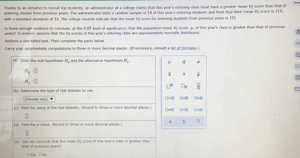 Espa
Thanks to an initiative to recruit top students, an administrator at a college claims that this year's entering class must have a greater mean IQ score than that of
entering classes from previous years. The administrator tests a random sample of 14 of this year's entering students and finds that their mean IQ score is 114,
with a standard deviation of 13. The college records indicate that the mean IQ score for entering students from previous years is 111.
Is there enough evidence to conclude, at the 0.05 level of significance, that the population mean IQ score, u, of this year's class is greater than that of previous
years? To answer, assume that the IQ scores of this year's entering class are approximately normally distributed.
Perform a one-tailed test. Then complete the parts below.
OC
Carry your intermediate computations to three or more decimal places. (If necessary, consult a list of formulas.)
(a) State the null hypothesis H, and the alternative hypothesis H.
Ho :0
H :0
(b) Determine the type of test statistic to use.
D=0
OSO
(Choose one)
(c) Find the value of the test statistic. (Round to three or more decimal places.)
O<O
(d) Find the p-value. (Round to three or more decimal places.)
(e) Can we conclude that the mean IQ score of this year's class is greater than
that of previous years?
OYes ONo
