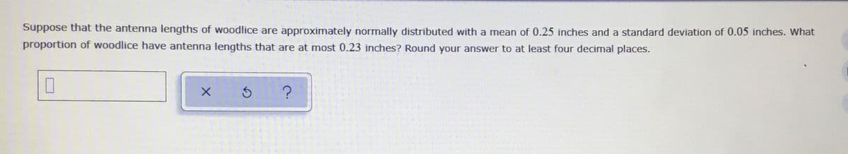 Suppose that the antenna lengths of woodlice are approximately normally distributed with a mean of 0.25 inches and a standard deviation of 0.05 inches. What
proportion of woodlice have antenna lengths that are at most 0.23 inches? Round your answer to at least four decimal places.
