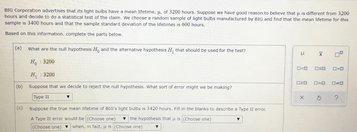 BIG Corporation advertises that its light bulbs have a mean lifetime, pu, of 3200 hours. Suppose we have good reason to believe that u is different from 3200
hours and decide to do a statistical test of the claim. We choose a random sample of light bulbs manufactured by BIG and find that the mean lifetime for this
sample is 3400 hours and that the sample standard deviation of the lifetimes is 600 hours.
Based on this information, complete the parts below.
(a)
What are the null hypothesis H, and the alternative hypothesis H, that should be used for the test?
Ho
: 3200
H : 3200
D=0
(b) Suppose that we decide to reject the null hypothesis. What sort of error might we be making?
|Турe II
(c)
Suppose the true mean lifetime of BIG's light bulbs is 3420 hours. Fill in the blanks to describe a Type II error.
A Type II error would be (Choose one)
the hypothesis that u is (Choose one)
(Choose one) when, in fact, u is (Choose one)
