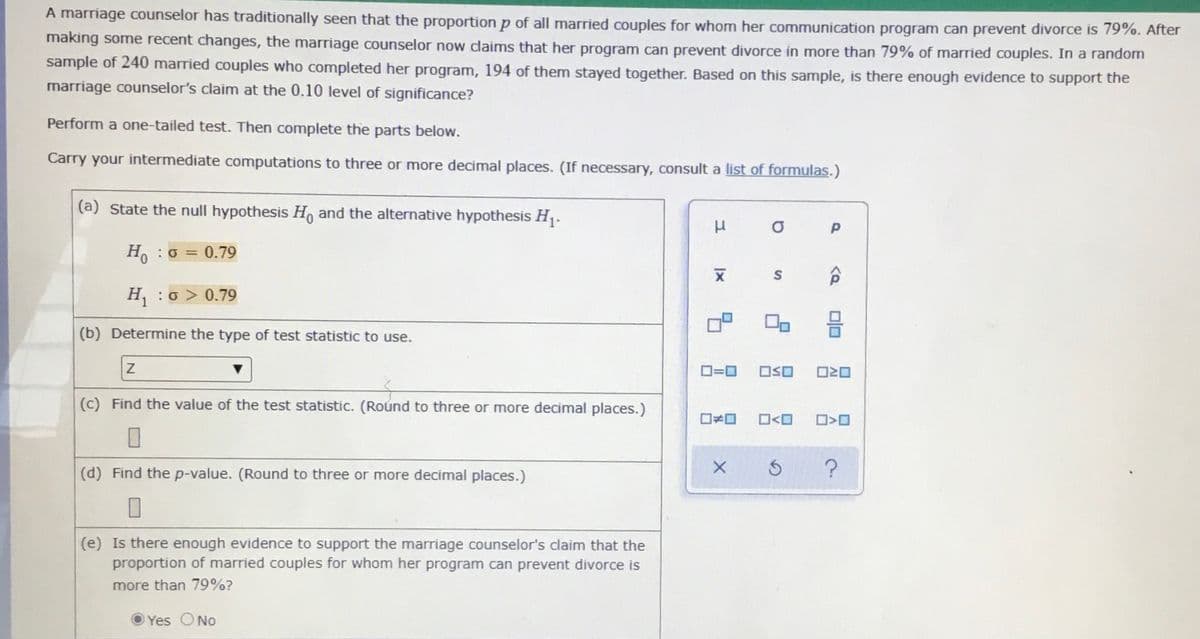 A marriage counselor has traditionally seen that the proportion p of all married couples for whom her communication program can prevent divorce is 79%. After
making some recent changes, the marriage counselor now claims that her program can prevent divorce in more than 79% of married couples. In a random
sample of 240 married couples who completed her program, 194 of them stayed together. Based on this sample, is there enough evidence to support the
marriage counselor's claim at the 0.10 level of significance?
Perform a one-tailed test. Then complete the parts below.
Carry your intermediate computations to three or more decimal places. (If necessary, consult a list of formulas.)
(a) State the null hypothesis Ho and the alternative hypothesis H.
H. :0 = 0.79
H, : o > 0.79
(b) Determine the type of test statistic to use.
OSO
(c) Find the value of the test statistic. (Round to three or more decimal places.)
O<O
(d) Find the p-value. (Round to three or more decimal places.)
(e) Is there enough evidence to support the marriage counselor's claim that the
proportion of married couples for whom her program can prevent divorce is
more than 79%?
Yes ONo
