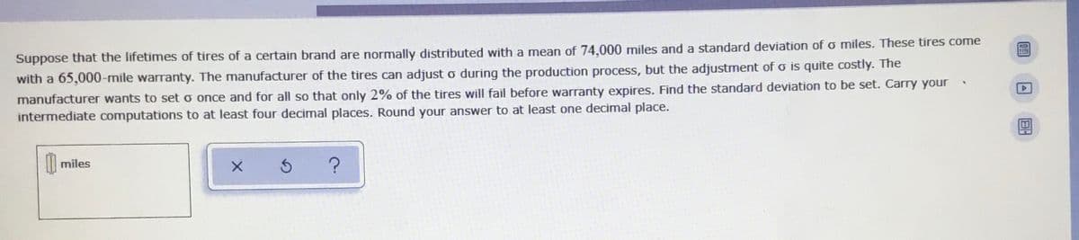 Suppose that the lifetimes of tires of a certain brand are normally distributed with a mean of 74.000 miles and a standard deviation ofo miles. These tires come
with a 65,000-mile warranty. The manufacturer of the tires can adjust o during the production process, but the adjustment of o is quite costly. The
manufacturer wants to set o once and for all so that only 2% of the tires will fail before warranty expires. Find the standard deviation to be set. Carry your
intermediate computations to at least four decimal places. Round your answer to at least one decimal place.
| miles
