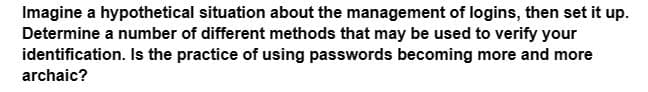 Imagine a hypothetical situation about the management of logins, then set it up.
Determine a number of different methods that may be used to verify your
identification. Is the practice of using passwords becoming more and more
archaic?