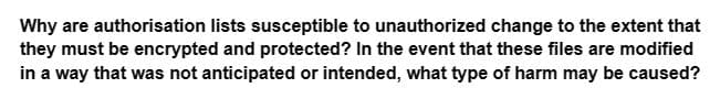 Why are authorisation lists susceptible to unauthorized change to the extent that
they must be encrypted and protected? In the event that these files are modified
in a way that was not anticipated or intended, what type of harm may be caused?