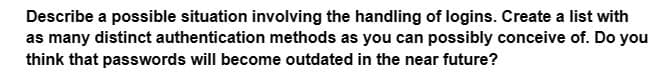 Describe a possible situation involving the handling of logins. Create a list with
as many distinct authentication methods as you can possibly conceive of. Do you
think that passwords will become outdated in the near future?
