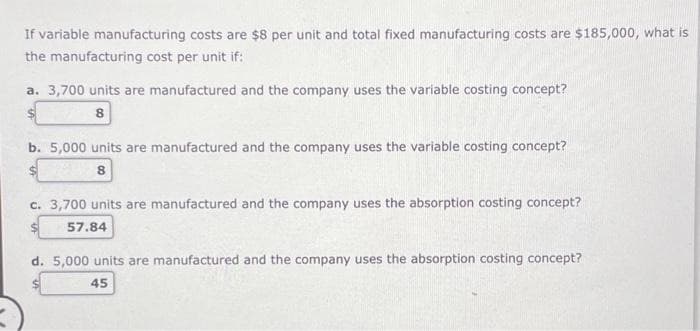 If variable manufacturing costs are $8 per unit and total fixed manufacturing costs are $185,000, what is
the manufacturing cost per unit if:
a. 3,700 units are manufactured and the company uses the variable costing concept?
8
b. 5,000 units are manufactured and the company uses the variable costing concept?
8
c. 3,700 units are manufactured and the company uses the absorption costing concept?
57.84
d. 5,000 units are manufactured and the company uses the absorption costing concept?
45