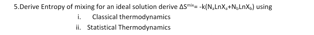 5.Derive Entropy of mixing for an ideal solution derive ASmix= -k(N,LnX,+N,LnXb) using
i.
Classical thermodynamics
ii. Statistical Thermodynamics
