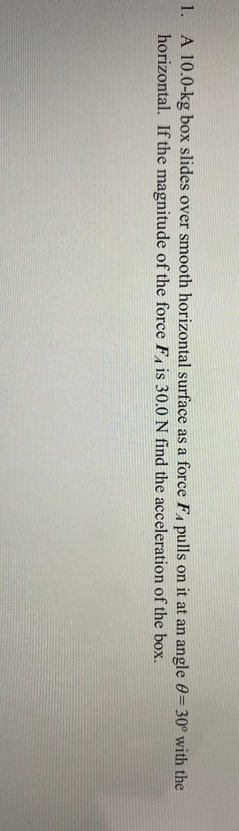1. A 10.0-kg box slides over smooth horizontal surface as a force FA pulls on it at an angle 0=30° with the
horizontal. If the magnitude of the force F, is 30.0 N find the acceleration of the box.
