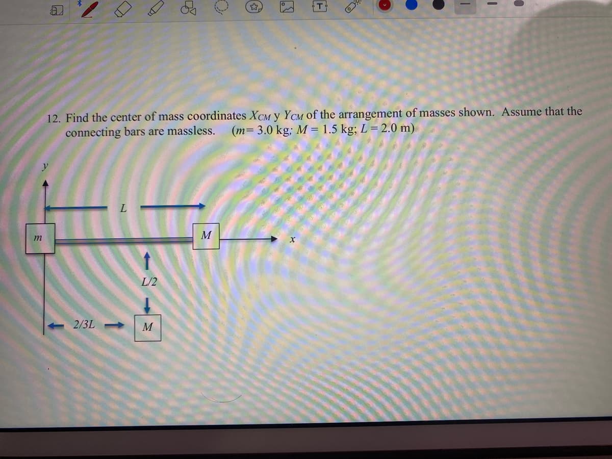 T
12. Find the center of mass coordinates XCM y YCM of the arrangement of masses shown. Assume that the
connecting bars are massless.
(m= 3.0 kg; M = 1.5 kg; L = 2.0 m)
M
m
L/2
2/3L
M
