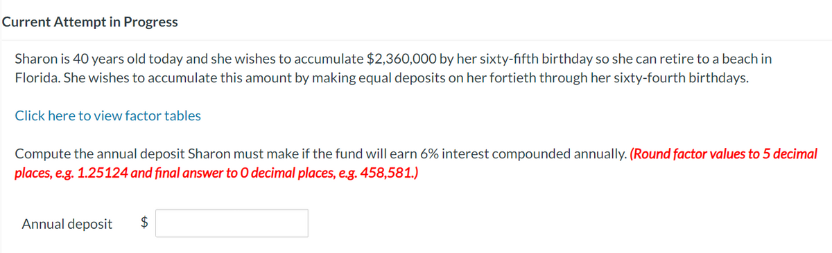 Current Attempt in Progress
Sharon is 40 years old today and she wishes to accumulate $2,360,000 by her sixty-fifth birthday so she can retire to a beach in
Florida. She wishes to accumulate this amount by making equal deposits on her fortieth through her sixty-fourth birthdays.
Click here to view factor tables
Compute the annual deposit Sharon must make if the fund will earn 6% interest compounded annually. (Round factor values to 5 decimal
places, e.g. 1.25124 and final answer to O decimal places, e.g. 458,581.)
Annual deposit $