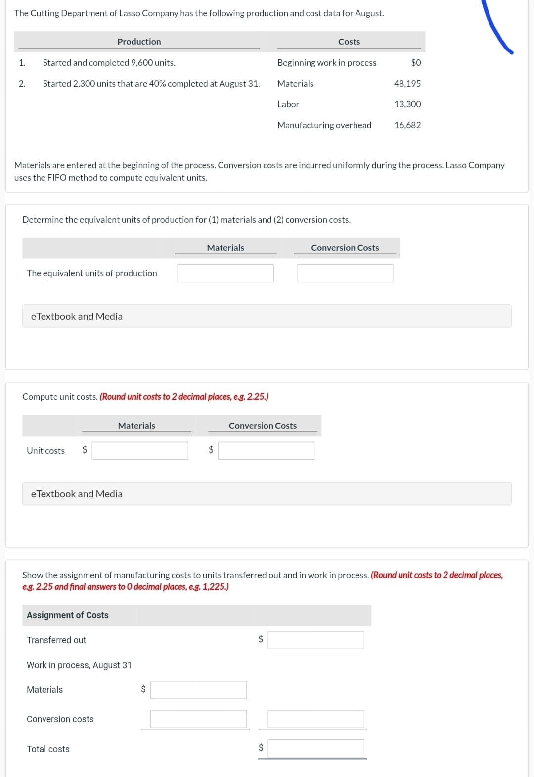 The Cutting Department of Lasso Company has the following production and cost data for August.
1. Started and completed 9,600 units.
2.
Started 2,300 units that are 40% completed at August 31.
The equivalent units of production
eTextbook and Media
Production
Unit costs
Determine the equivalent units of production for (1) materials and (2) conversion costs.
Compute unit costs. (Round unit costs to 2 decimal places, e.g. 2.25.)
$
Materials are entered at the beginning of the process. Conversion costs are incurred uniformly during the process. Lasso Company
uses the FIFO method to compute equivalent units.
eTextbook and Media
Assignment of Costs
Transferred out
Materials
Materials
Work in process, August 31
Conversion costs
Total costs
Materials
$
$
Beginning work in process
Materials
Labor
Costs
$
Manufacturing overhead
Conversion Costs
Show the assignment of manufacturing costs to units transferred out and in work in process. (Round unit costs to 2 decimal places,
e.g. 2.25 and final answers to 0 decimal places, e.g. 1,225.)
$
$0
Conversion Costs
48,195
13,300
16,682