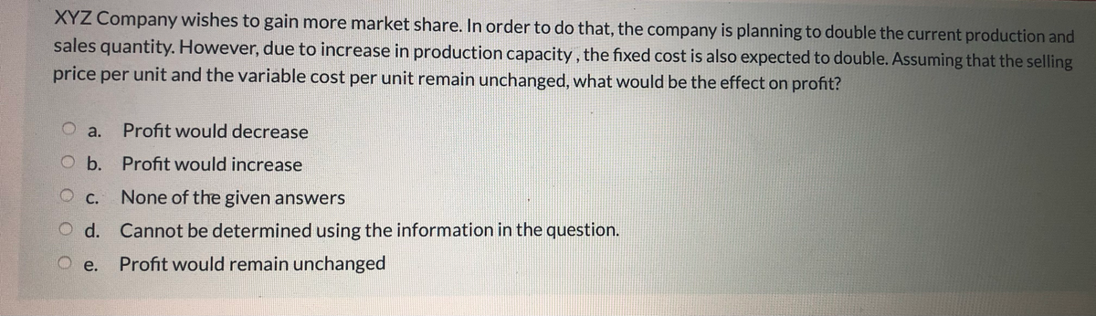 XYZ Company wishes to gain more market share. In order to do that, the company is planning to double the current production and
sales quantity. However, due to increase in production capacity , the fixed cost is also expected to double. Assuming that the selling
price per unit and the variable cost per unit remain unchanged, what would be the effect on profit?
à.
Profit would decrease
b. Profit would increase
С.
None of the given answers
d. Cannot be determined using the information in the question.
e.
Profit would remain unchanged
O O 0
