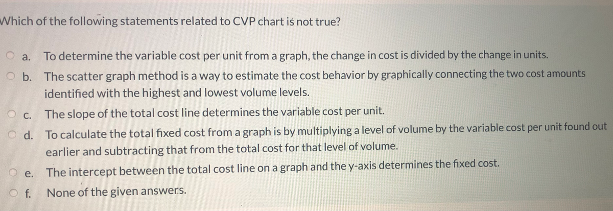 Which of the following statements related to CVP chart is not true?
O a.
To determine the variable cost per unit from a graph, the change in cost is divided by the change in units.
O b. The scatter graph method is a way to estimate the cost behavior by graphically connecting the two cost amounts
identified with the highest and lowest volume levels.
O c.
The slope of the total cost line determines the variable cost per unit.
O d. To calculate the total fixed cost from a graph is by multiplying a level of volume by the variable cost per unit found out
earlier and subtracting that from the total cost for that level of volume.
e.
The intercept between the total cost line on a graph and the y-axis determines the fixed cost.
f. None of the given answers.
