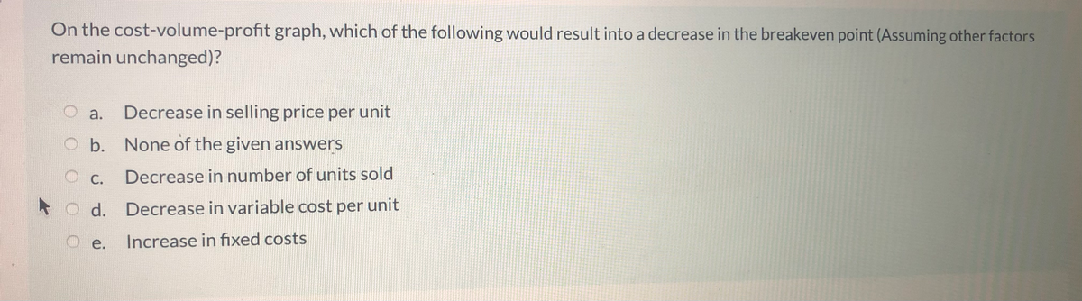 On the cost-volume-profit graph, which of the following would result into a decrease in the breakeven point (Assuming other factors
remain unchanged)?
а.
Decrease in selling price per unit
O b. None of the given answers
С.
Decrease in number of units sold
d. Decrease in variable cost per unit
е.
Increase in fixed costs
