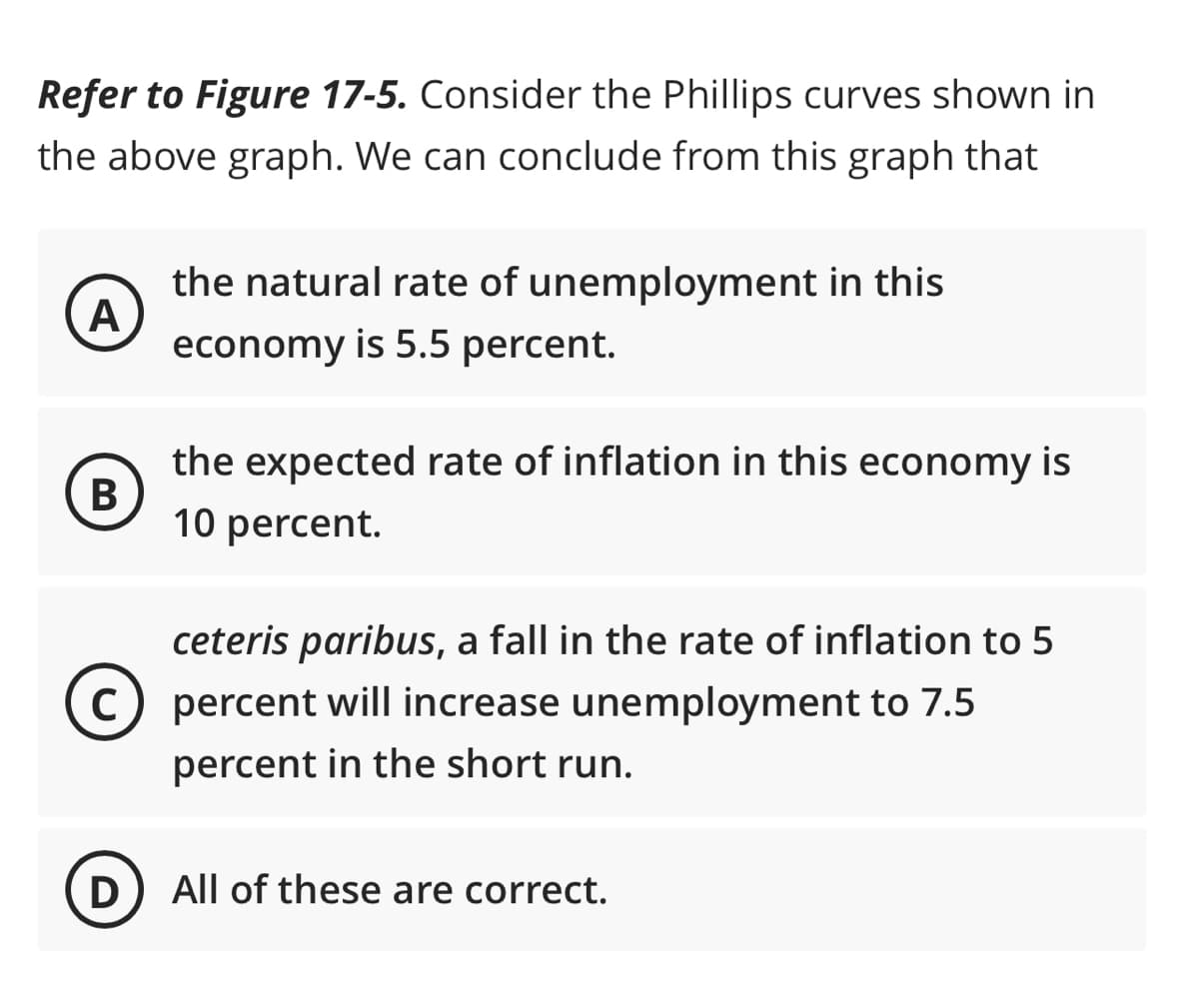 Refer to Figure 17-5. Consider the Phillips curves shown in
the above graph. We can conclude from this graph that
A
the natural rate of unemployment in this
economy is 5.5 percent.
B
the expected rate of inflation in this economy is
10 percent.
ceteris paribus, a fall in the rate of inflation to 5
C) percent will increase unemployment to 7.5
percent in the short run.
D
All of these are correct.