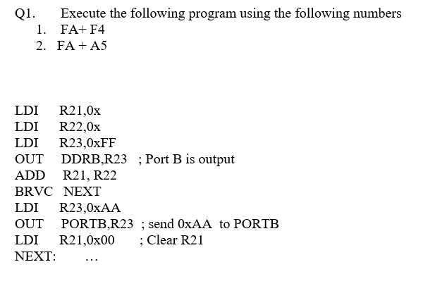 Q1.
Execute the following program using the following numbers
1. FA+ F4
2. FA + A5
LDI
R21,0x
LDI
R22,0x
R23,0×FF
OUT DDRB,R23 ;Port B is output
LDI
ADD
R21, R22
BRVC NEXT
LDI
R23,0XAA
OUT PORTB,R23 ; send OXAA to PORTB
; Clear R21
LDI
R21,0x00
ΝΕXT :
...
