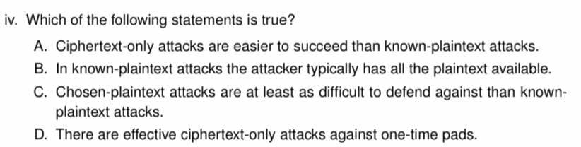 iv. Which of the following statements is true?
A. Ciphertext-only attacks are easier to succeed than known-plaintext attacks.
B. In known-plaintext attacks the attacker typically has all the plaintext available.
C. Chosen-plaintext attacks are at least as difficult to defend against than known-
plaintext attacks.
D. There are effective ciphertext-only attacks against one-time pads.
