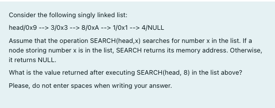 Consider the following singly linked list:
head/Ox9 --> 3/0x3 --> 8/0xA --> 1/0x1 --> 4/NULL
Assume that the operation SEARCH(head,x) searches for number x in the list. If a
node storing number x is in the list, SEARCH returns its memory address. Otherwise,
it returns NULL.
What is the value returned after executing SEARCH(head, 8) in the list above?
Please, do not enter spaces when writing your answer.
