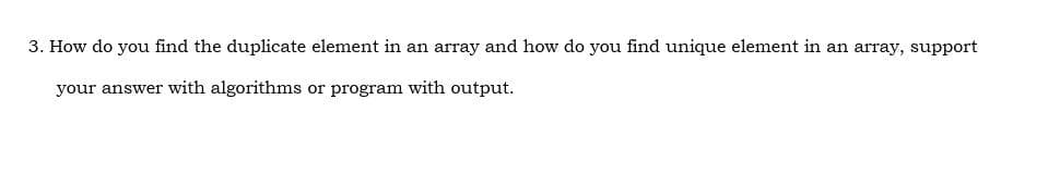 3. How do you find the duplicate element in an array and how do you find unique element in an array, support
your answer with algorithms or program with output.
