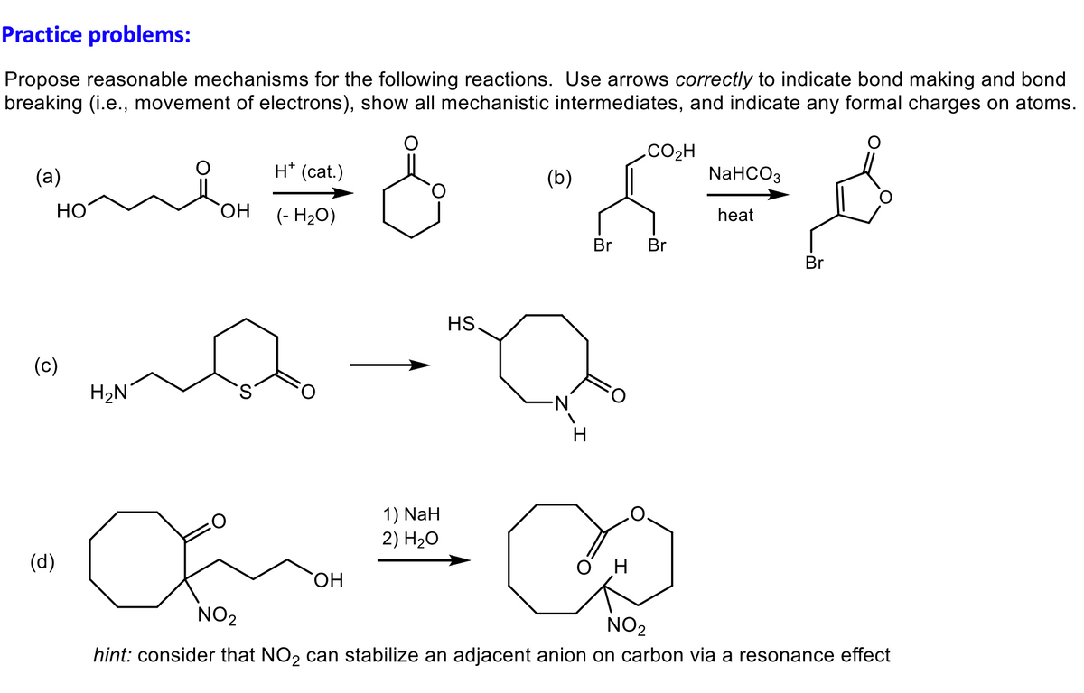 Practice problems:
Propose reasonable mechanisms for the following reactions. Use arrows correctly to indicate bond making and bond
breaking (i.e., movement of electrons), show all mechanistic intermediates, and indicate any formal charges on atoms.
me=&=X=8
(a)
HO
(c)
(d)
H₂N
H* (cat.)
OH (- H₂O)
(b)
HS
0-0
OH
1) NaH
2) H₂O
-N
H
CO₂H
Br Br
NaHCO3
heat
H
a ∞
NO₂
NO₂
hint: consider that NO₂ can stabilize an adjacent anion on carbon via a resonance effect
Br