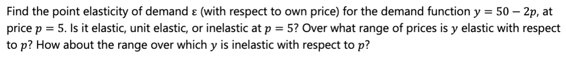 Find the point elasticity of demand ɛ (with respect to own price) for the demand function y = 50 – 2p, at
price p = 5. Is it elastic, unit elastic, or inelastic at p = 5? Over what range of prices is y elastic with respect
to p? How about the range over which y is inelastic with respect to p?
