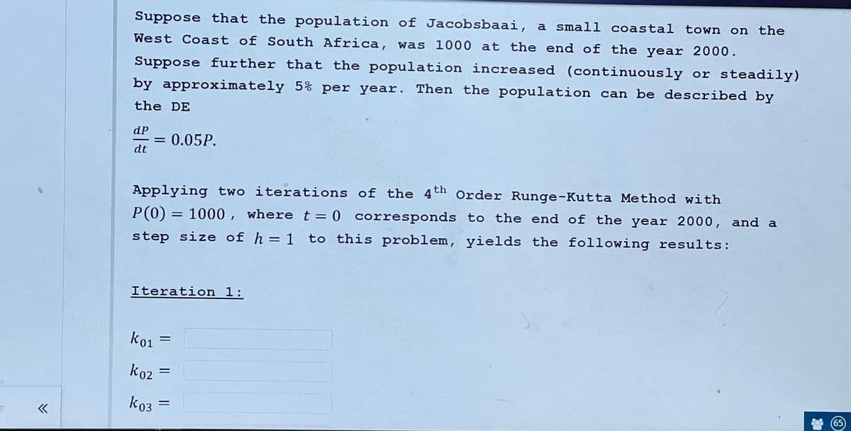 «
Suppose that the population of Jacobsbaai, a small coastal town on the
West Coast of South Africa, was 1000 at the end of the year 2000.
Suppose further that the population increased (continuously or steadily)
by approximately 5% per year. Then the population can be described by
the DE
dP
dt
Applying two iterations of the 4th Order Runge-Kutta Method with
P(0) = 1000, where t = 0 corresponds to the end of the year 2000, and a
step size of h = 1 to this problem, yields the following results:
Iteration 1:
K01
0.05P.
k02
k03
65