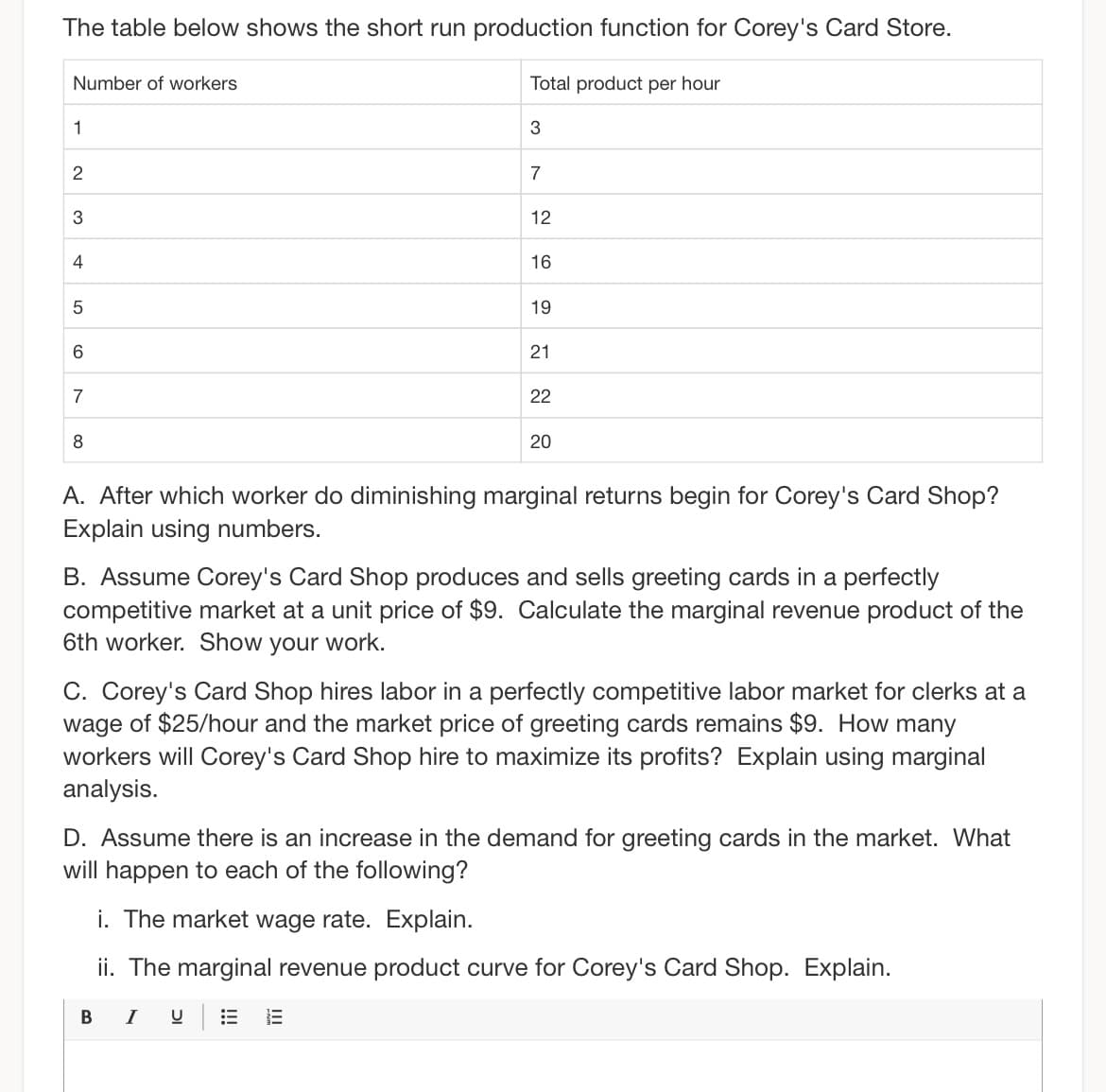 The table below shows the short run production function for Corey's Card Store.
Number of workers
1
2
3
4
5
6
7
8
Total product per hour
3
7
12
В І
16
19
21
22
20
A. After which worker do diminishing marginal returns begin for Corey's Card Shop?
Explain using numbers.
B. Assume Corey's Card Shop produces and sells greeting cards in a perfectly
competitive market at a unit price of $9. Calculate the marginal revenue product of the
6th worker. Show your work.
C. Corey's Card Shop hires labor in a perfectly competitive labor market for clerks at a
wage of $25/hour and the market price of greeting cards remains $9. How many
workers will Corey's Card Shop hire to maximize its profits? Explain using marginal
analysis.
D. Assume there is an increase in the demand for greeting cards in the market. What
will happen to each of the following?
i. The market wage rate. Explain.
ii. The marginal revenue product curve for Corey's Card Shop. Explain.