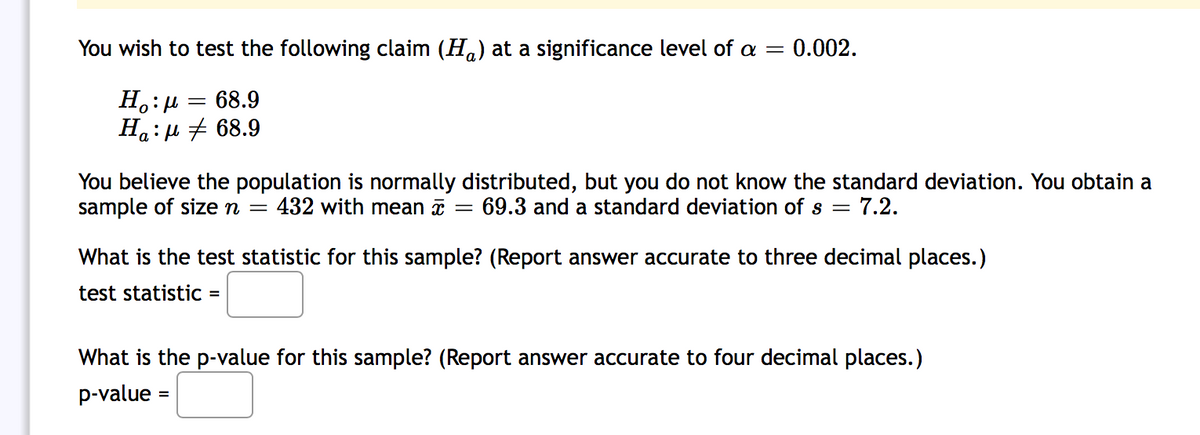 You wish to test the following claim (Ha) at a significance level of a =
= 0.002.
H.:µ = 68.9
Ha:µ + 68.9
You believe the population is normally distributed, but you do not know the standard deviation. You obtain a
sample of size n =
- 7.2.
432 with mean x
69.3 and a standard deviation of s
What is the test statistic for this sample? (Report answer accurate to three decimal places.)
test statistiC =
What is the p-value for this sample? (Report answer accurate to four decimal places.)
p-value =
