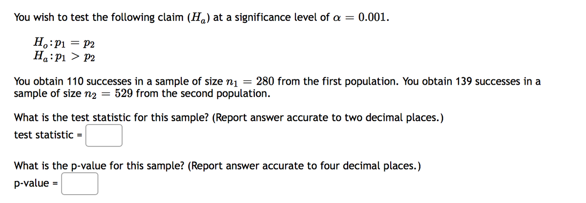 You wish to test the following claim (H,) at a significance level of a = 0.001.
H.:P1
Ha:P1 > P2
= P2
280 from the first population. You obtain 139 successes in a
You obtain 110 successes in a sample of size nį =
sample of size n2
529 from the second population.
What is the test statistic for this sample? (Report answer accurate to two decimal places.)
test statistic =
What is the p-value for this sample? (Report answer accurate to four decimal places.)
p-value =
