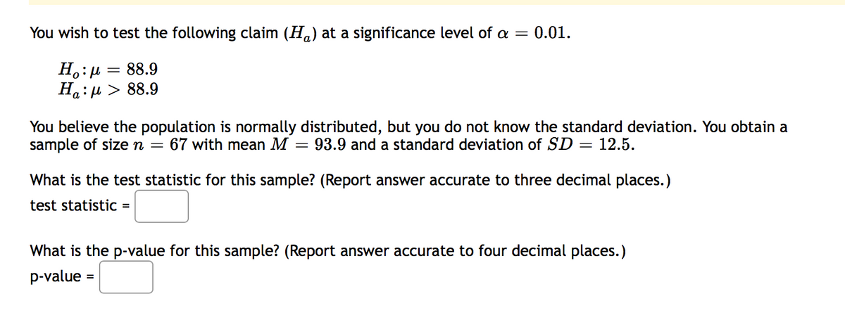 You wish to test the following claim (H.) at a significance level of a = 0.01.
H.:µ = 88.9
Ha: H > 88.9
You believe the population is normally distributed, but you do not know the standard deviation. You obtain a
sample of size n =
= 93.9 and a standard deviation of SD = 12.5.
67 with mean M
What is the test statistic for this sample? (Report answer accurate to three decimal places.)
test statistic =
What is the p-value for this sample? (Report answer accurate to four decimal places.)
p-value
