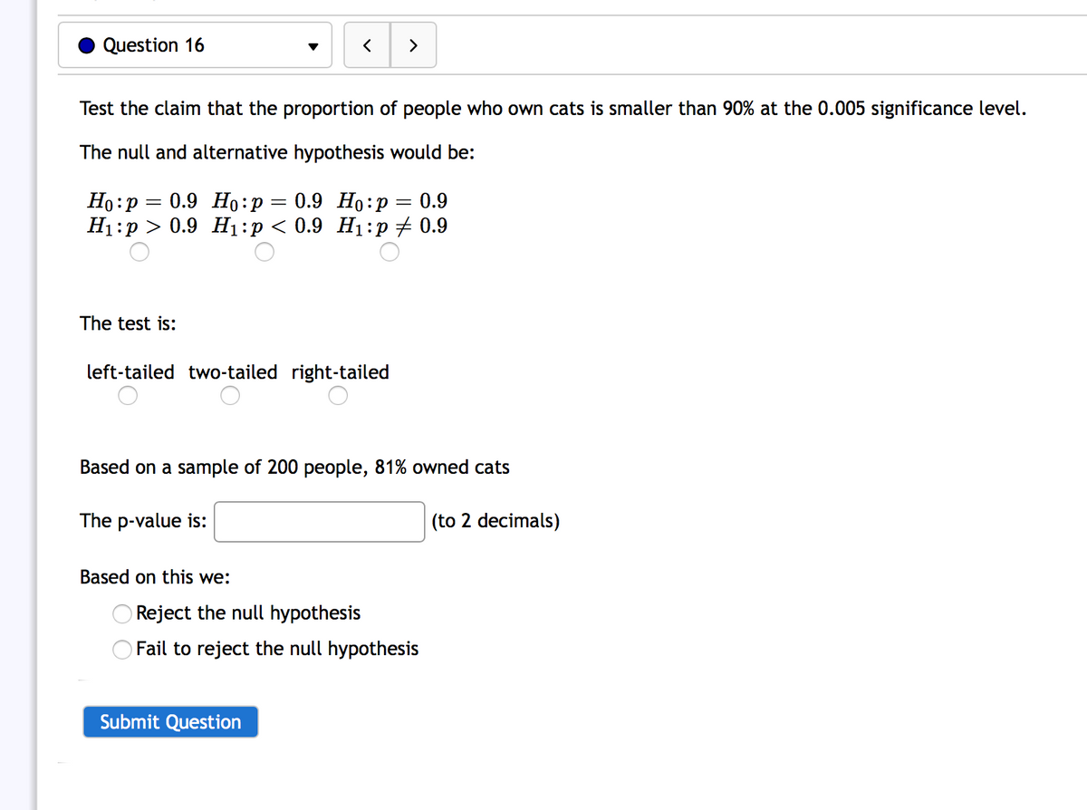 Question 16
>
Test the claim that the proportion of people who own cats is smaller than 90% at the 0.005 significance level.
The null and alternative hypothesis would be:
Ho:p = 0.9 Ho:p = 0.9 Ho:p = 0.9
H1:p > 0.9 H1:p < 0.9 H1:p + 0.9
The test is:
left-tailed two-tailed right-tailed
Based on a sample of 200 people, 81% owned cats
The p-value is:
(to 2 decimals)
Based on this we:
Reject the null hypothesis
Fail to reject the null hypothesis
Submit Question
