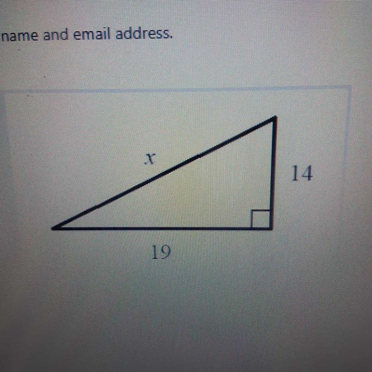 ### Educational Content: Understanding Right Triangles

#### Introduction
In geometry, understanding the properties of right triangles is essential. A right triangle is a triangle in which one of the angles is a right angle (90 degrees). This type of triangle has many useful properties and is fundamental in trigonometry and various applications in fields such as physics, engineering, and architecture.

#### Diagram Explanation
The diagram shown is a right triangle, which has the following characteristics and labeled measurements:

1. **Right Angle**: The triangle includes one angle measuring 90 degrees, indicated by the small square in the corner of the triangle.
2. **Sides**: The sides of the triangle are labeled with the following lengths:
   - The vertical side (opposite the right angle) measures 14 units.
   - The horizontal side (adjacent to the right angle) measures 19 units.
   - The hypotenuse, which is the longest side opposite the right angle, is labeled as \( x \).

#### Using the Pythagorean Theorem
In right triangles, the relationship between the lengths of the sides can be described using the Pythagorean theorem. The theorem states:
\[ a^2 + b^2 = c^2 \]

Where:
- \( a \) and \( b \) are the lengths of the legs of the triangle.
- \( c \) is the length of the hypotenuse.

For this specific triangle:
- \( a = 14 \)
- \( b = 19 \)
- \( x = c \) (the hypotenuse we need to find)

By substituting these values into the Pythagorean theorem, we get:
\[ 14^2 + 19^2 = x^2 \]
\[ 196 + 361 = x^2 \]
\[ 557 = x^2 \]
\[ x = \sqrt{557} \]

Thus, the length of the hypotenuse \( x \) is \( \sqrt{557} \), which is approximately 23.6 units.

#### Conclusion
Understanding the properties of right triangles, such as using the Pythagorean theorem to find the lengths of sides, is a fundamental concept in geometry. Mastery of these concepts allows for deeper insights into more complex geometrical and trigonometric applications.