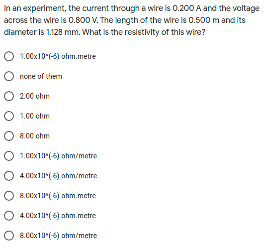 In an experiment, the current througha wire is 0.200 A and the voltage
across the wire is 0.800 V. The length of the wire is 0.500 m and its
diameter is 1.128 mm. What is the resistivity of this wire?
1.00x10^(-6) ohm.metre
none of them
2.00 ohm
O 1.00 ohm
O 8.00 ohm
O 1.00x10^(-6) ohm/metre
O 4.00x10^(-6) ohm/metre
O 8.00x10^(-6) ohm.metre
O 4.00x10^(-6) ohm.metre
O 8.00x10^(-6) ohm/metre
