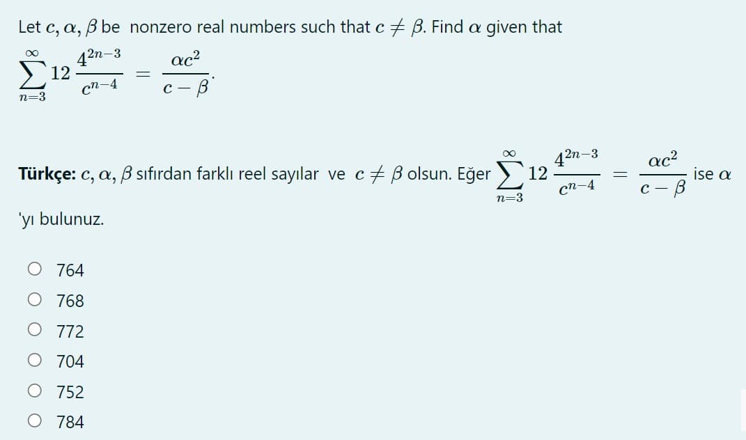 Let c, a, B be nonzero real numbers such that c + B. Find a given that
2n-3
ac?
12
cn-4
с — В
n=3
42n-3
ac?
Türkçe: c, a, B sıfırdan farklı reel sayılar ve c+ B olsun. Eğer > 12
сп-4
ise a
C -
n=3
'yı bulunuz.
O 764
768
772
704
O 752
784
||
