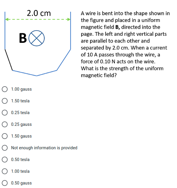 2.0 cm
A wire is bent into the shape shown in
the figure and placed in a uniform
magnetic field B, directed into the
page. The left and right vertical parts
are parallel to each other and
separated by 2.0 cm. When a current
of 10 A passes through the wire, a
force of 0.10 N acts on the wire.
What is the strength of the uniform
magnetic field?
O 1.00 gauss
O 1.50 tesla
O 0.25 tesla
O 0.25 gauss
O 1.50 gauss
Not enough information is provided
0.50 tesla
O 1.00 tesla
0.50 gauss
