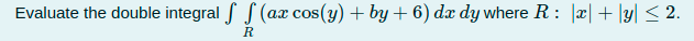 Evaluate the double integral f S (ax cos(y) + by + 6) dx dy where R: |æ|+ \y| < 2.
R
