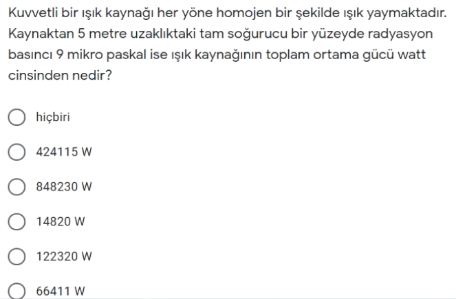 Kuvvetli bir ışık kaynağı her yöne homojen bir şekilde ışık yaymaktadır.
Kaynaktan 5 metre uzaklıktaki tam soğurucu bir yüzeyde radyasyon
basıncı 9 mikro paskal ise ışık kaynağının toplam ortama gücü watt
cinsinden nedir?
hiçbiri
O 424115 W
848230 W
14820 W
122320 W
66411 W
