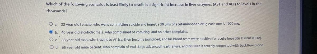Which of the following scenarios is least likely to result in a significant increase in liver enzymes (AST and ALT) to levels in the
thousands?
a. 22 year old female, who want committing suicide and ingest a 30 pills of acetaminophen drug each one is 1000 mg.
b. 40 year old alcoholic male, who complained of vomiting, and no other complains.
c. 33 year old man, who travels to Africa, then become jaundiced, and his blood tests were positive for acute hepatitis B virus (HBV).
Od. 65 year old male patient, who complain of end stage advanced heart failure, and his liver is acutely congested with backflow blood.