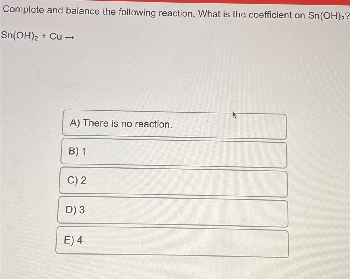 Complete and balance the following reaction. What is the coefficient on Sn(OH)₂?
Sn(OH)2 + Cu →
A) There is no reaction.
B) 1
C) 2
D) 3
E) 4