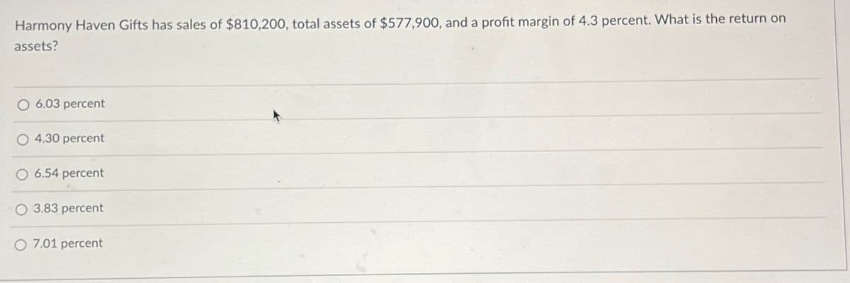 Harmony Haven Gifts has sales of $810,200, total assets of $577,900, and a profit margin of 4.3 percent. What is the return on
assets?
6.03 percent
4.30 percent
O 6.54 percent
3.83 percent
7.01 percent