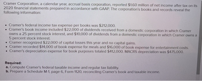 Cramer Corporation, a calendar year, accrual basis corporation, reported $1.60 million of net income after tax on its
2020 financial statements prepared in accordance with GAAP. The corporation's books and records reveal the
following information:
. Cramer's federal income tax expense per books was $212,000.
. Cramer's book income included $22,000 of dividends received from a domestic corporation in which Cramer
owns a 25 percent stock interest, and $10,000 of dividends from a domestic corporation in which Cramer owns a
5 percent stock interest.
• Cramer recognized $22,000 of capital losses this year and no capital gains.
. Cramer recorded $14,000 of book expense for meals and $16,000 of book expense for entertainment costs.
. Cramer's depreciation expense for book purposes totaled $412,000. MACRS depreciation was $475,000.
Required:
a. Compute Cramer's federal taxable income and regular tax liability.
b. Prepare a Schedule M-1, page 6, Form 1120, reconciling Cramer's book and taxable income.