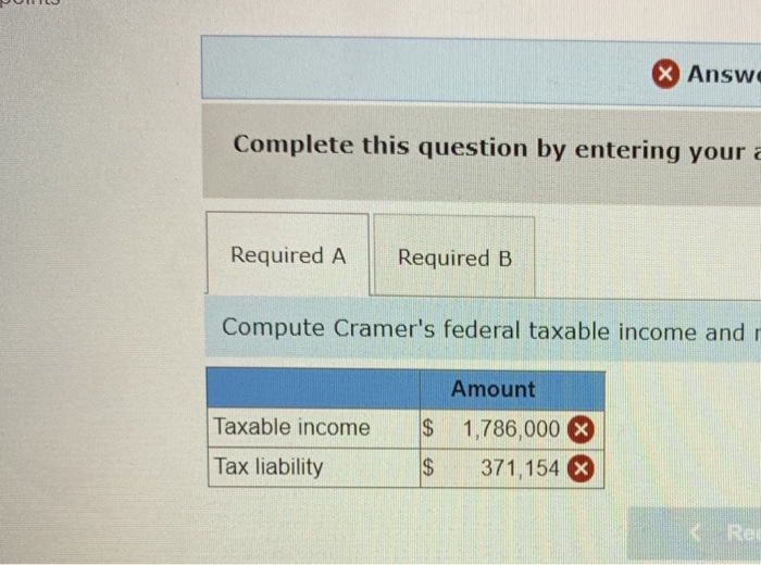 Complete this question by entering your a
Required A Required B
Compute Cramer's federal taxable income and r
Taxable income
Tax liability
$
$
X Answe
Amount
1,786,000 X
371,154 x
< Re