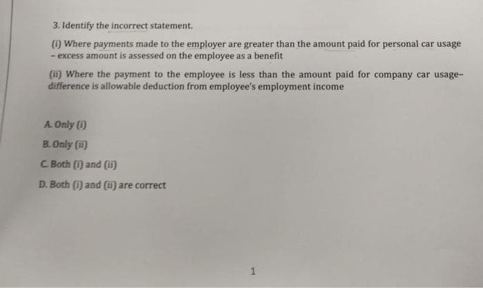 3. Identify the incorrect statement.
(i) Where payments made to the employer are greater than the amount paid for personal car usage
- excess amount is assessed on the employee as a benefit
(ii) Where the payment to the employee is less than the amount paid for company car usage-
difference is allowable deduction from employee's employment income
A. Only (1)
B. Only (ii)
C. Both (i) and (ii)
D. Both (i) and (ii) are correct