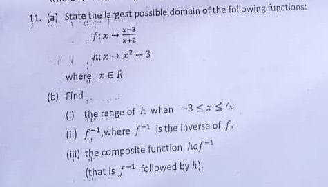 11. (a) State the largest possible domain of the following functions:
op**
x-3
x+2
h:xx²+3
(b) Find
fix →
where x ER
(1) the range of h when -3 ≤x≤ 4.
(ii) f¹,where f¹ is the inverse of f.
(ill) the composite function hof-1
(that is f1 followed by h).