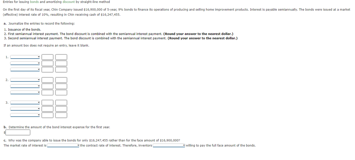 Entries for issuing bonds and amortizing discount by straight-line method
On the first day of its fiscal year, Chin Company issued $16,900,000 of 5-year, 9% bonds to finance its operations of producing and selling home improvement products. Interest is payable semiannually. The bonds were issued at a market
(effective) interest rate of 10%, resulting in Chin receiving cash of $16,247,455.
a. Journalize the entries to record the following:
1. Issuance of the bonds.
2. First semiannual interest payment. The bond discount is combined with the semiannual interest payment. (Round your answer to the nearest dollar.)
3. Second semiannual interest payment. The bond discount is combined with the semiannual interest payment. (Round your answer to the nearest dollar.)
If an amount box does not require an entry, leave it blank.
1.
2.
3.
b. Determine the amount of the bond interest expense for the first year.
c. Why was the company able to issue the bonds for only $16,247,455 rather than for the face amount of $16,900,000?
The market rate of interest is
the contract rate of interest. Therefore, inventors
willing to pay the full face amount of the bonds.